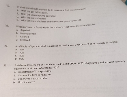 22, In what state should a system be to measure a final system vacuum?
A. With the gas ballast open.
B. With the vacuum pump operating
C. With the system heated.
D. With the system isolated and the vacuum pump turned off.
23. When corrosion is found within the body of a relief valve, the valve must be:
A. Repaired
B. Reconditioned
C. Cleaned
D. Replaced
24. A refillable refrigerant cylinder must not be filled above what percent of its capacity by weight:
A. 50%
B. 70%
C. 80%
D. 95%
25. Portable refiliable tanks or containers used to ship CFC or HCFC refrigerants obtained with recovery
equipment must meet what standard(s)?
A. Department of Transportation
8. Community Right to Know Act
C. Underwriters Laboratories
D. All of the above