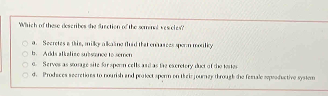 Which of these describes the function of the seminal vesicles?
a. Secretes a thin, milky alkaline fluid that enhances sperm motility
b. Adds alkaline substance to semen
c. Serves as storage site for sperm cells and as the excretory duct of the testes
d. Produces secretions to nourish and protect sperm on their journey through the female reproductive system