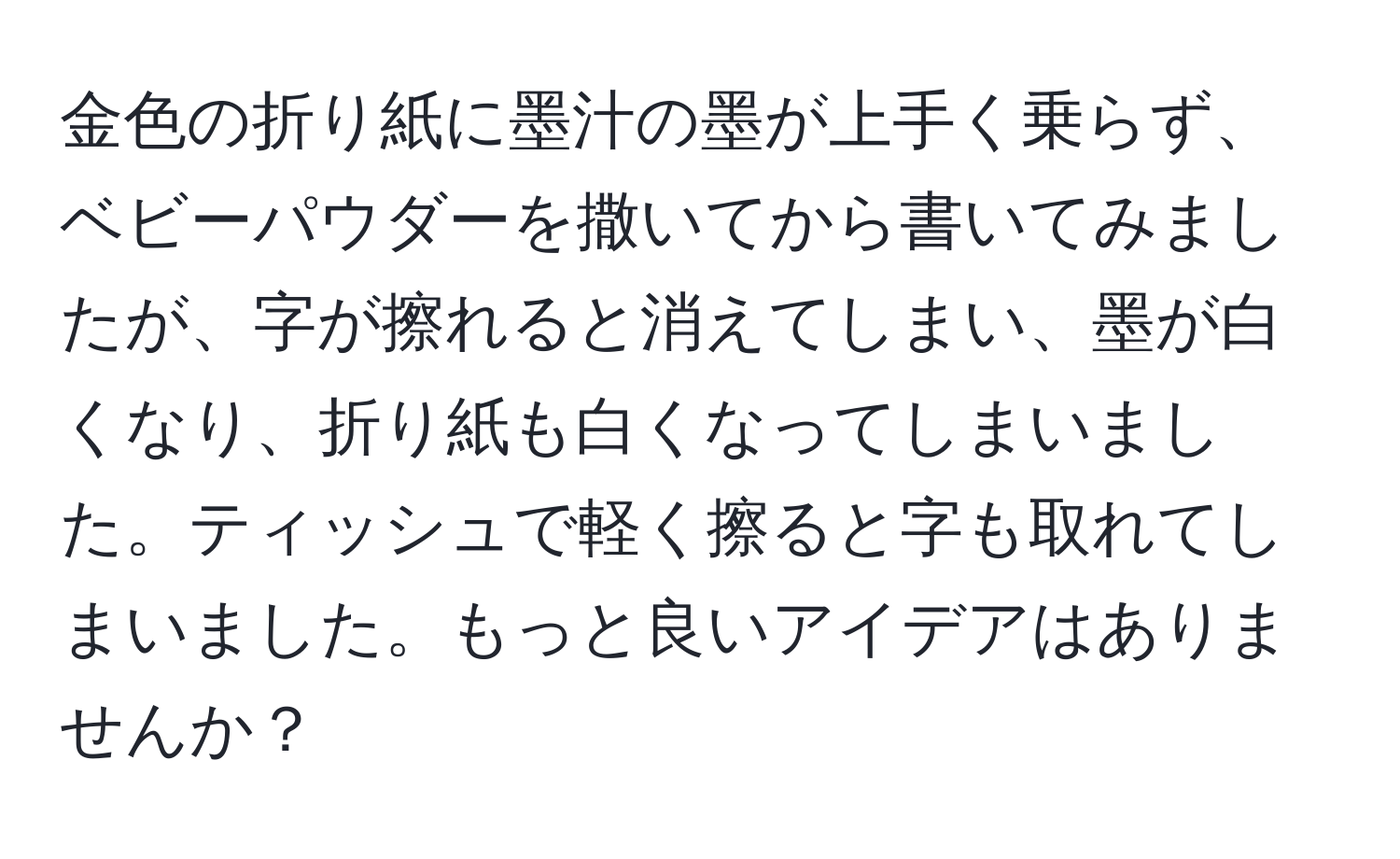 金色の折り紙に墨汁の墨が上手く乗らず、ベビーパウダーを撒いてから書いてみましたが、字が擦れると消えてしまい、墨が白くなり、折り紙も白くなってしまいました。ティッシュで軽く擦ると字も取れてしまいました。もっと良いアイデアはありませんか？