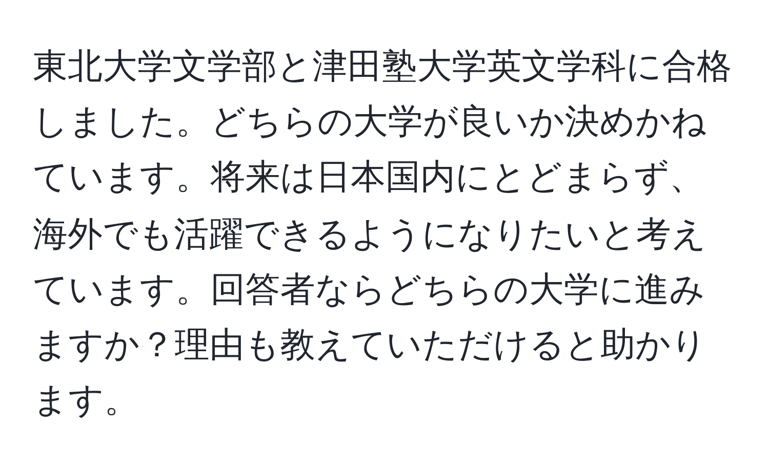 東北大学文学部と津田塾大学英文学科に合格しました。どちらの大学が良いか決めかねています。将来は日本国内にとどまらず、海外でも活躍できるようになりたいと考えています。回答者ならどちらの大学に進みますか？理由も教えていただけると助かります。