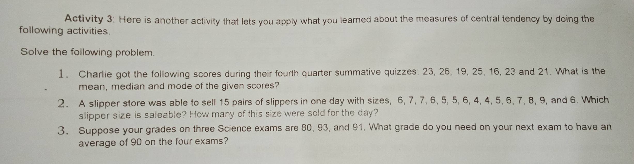 Activity 3: Here is another activity that lets you apply what you learned about the measures of central tendency by doing the 
following activities. 
Solve the following problem. 
I. Charlie got the following scores during their fourth quarter summative quizzes: 23, 26, 19, 25, 16, 23 and 21. What is the 
mean, median and mode of the given scores? 
2. A slipper store was able to sell 15 pairs of slippers in one day with sizes, 6, 7, 7, 6, 5, 5, 6, 4, 4, 5, 6, 7, 8, 9, and 6. Which 
slipper size is saleable? How many of this size were sold for the day? 
3. Suppose your grades on three Science exams are 80, 93, and 91. What grade do you need on your next exam to have an 
average of 90 on the four exams?