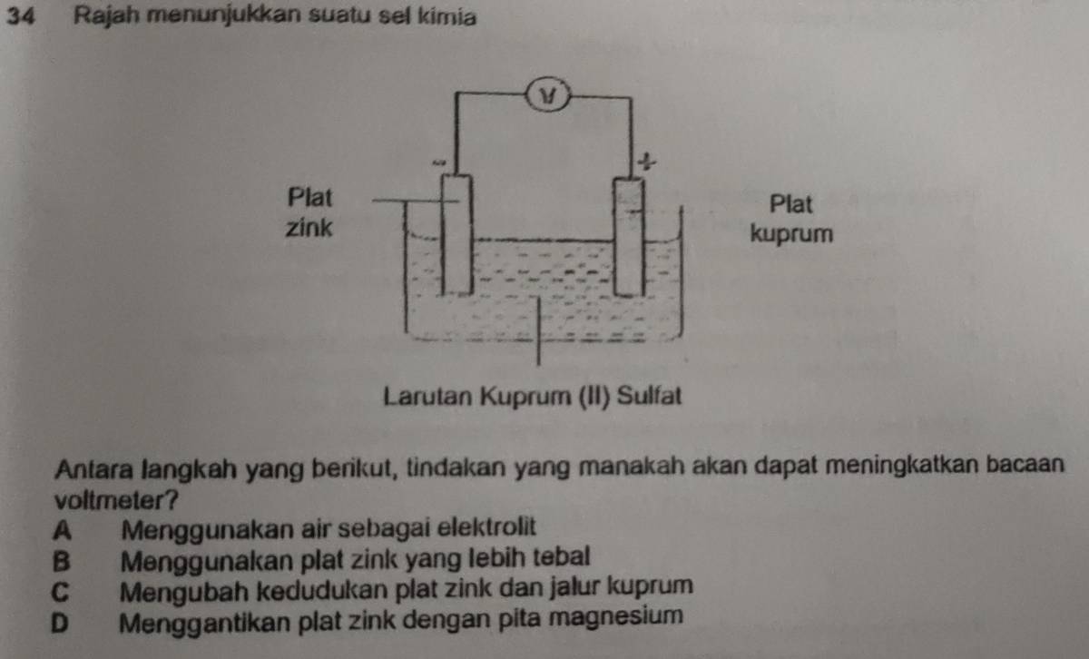 Rajah menunjukkan suatu sel kimia
Antara langkah yang berikut, tindakan yang manakah akan dapat meningkatkan bacaan
voltmeter?
A Menggunakan air sebagai elektrolit
B Menggunakan plat zink yang lebih tebal
C Mengubah kedudukan plat zink dan jalur kuprum
D Menggantikan plat zink dengan pita magnesium