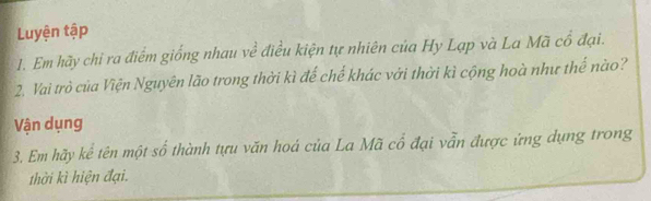 Luyện tập 
1. Em hãy chi ra điểm giống nhau về điều kiện tự nhiên của Hy Lạp và La Mã cổ đại. 
2. Vai trò của Viện Nguyên lão trong thời kì đế chế khác với thời kì cộng hoà như thế nào? 
Vận dụng 
3. Em hãy kể tên một số thành tựu văn hoá của La Mã cổ đại vẫn được ứng dụng trong 
thời kì hiện đại.