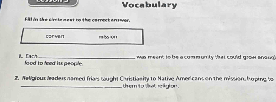 Vocabulary 
Fill in the circle next to the correct answer. 
convert mission 
1. Each_ was meant to be a community that could grow enough 
food to feed its people. 
2. Religious leaders named friars taught Christianity to Native Americans on the mission, hoping to 
_them to that religion.