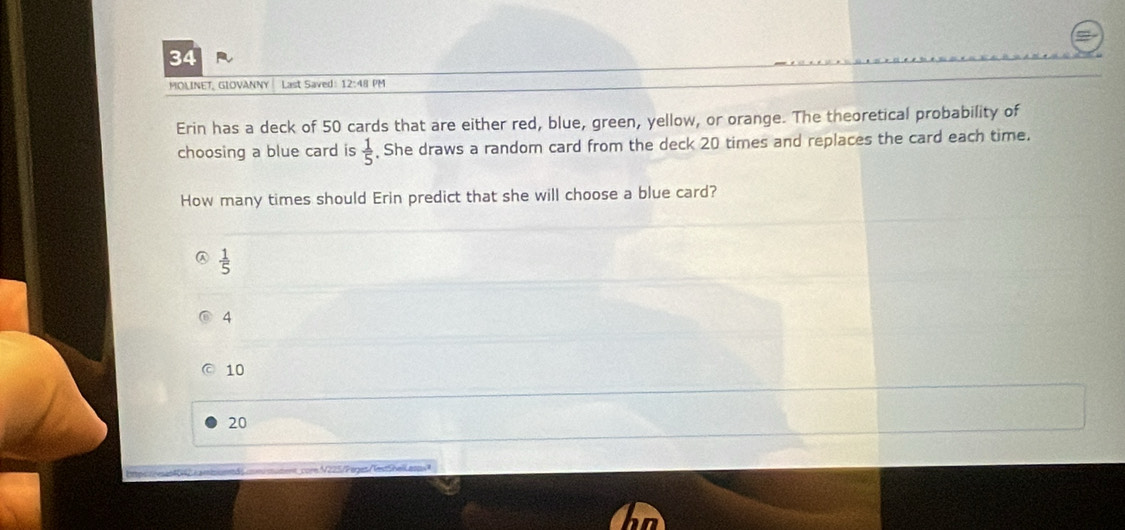 MOLINET, GIOVANNY Last Saved: 12:48 PM
Erin has a deck of 50 cards that are either red, blue, green, yellow, or orange. The theoretical probability of
choosing a blue card is  1/5  , She draws a random card from the deck 20 times and replaces the card each time.
How many times should Erin predict that she will choose a blue card?
 1/5 
4
10
20
ore V 225/Peges NetShell aa