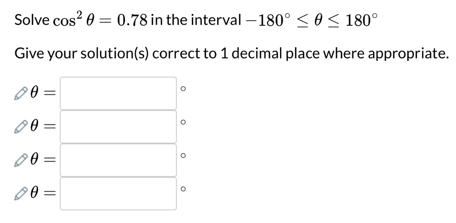 Solve cos^2θ =0.78 in the interval -180°≤ θ ≤ 180°
Give your solution(s) correct to 1 decimal place where appropriate.
θ =□
θ =□
θ =□
θ =□°