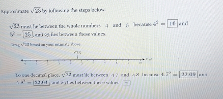 Approximate sqrt(23)by following the steps below.
sqrt(23) must lie between the whole numbers 4 and 5 because 4^2=16 and
5^2=25 , and 23 lies between these values.
Drag sqrt(23) based on your estimate above 
To one decimal place, sqrt(23) must lie between 4.7 and 4.8 because 4. 7^2=22.09 and
4.8^2-23.04 and 23 lies between these values. 1