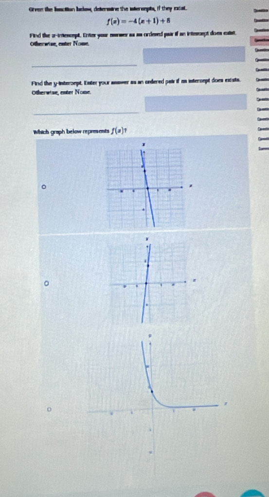 Orven the lsaction below, determine the iaersepts, if they east.
f(x)=-4(x+1)+8
Find the o-inescept. Enter your awnwer as as ordesed pair if an intescept does eaist. 
Otherrwine, enter Nome 
_ 
Find the y-intercept. Exter your answer as an ordered pair if as intercept does exists. 
Otherwine, enter Nome. 
_ 
Which graph below represents f(x)1