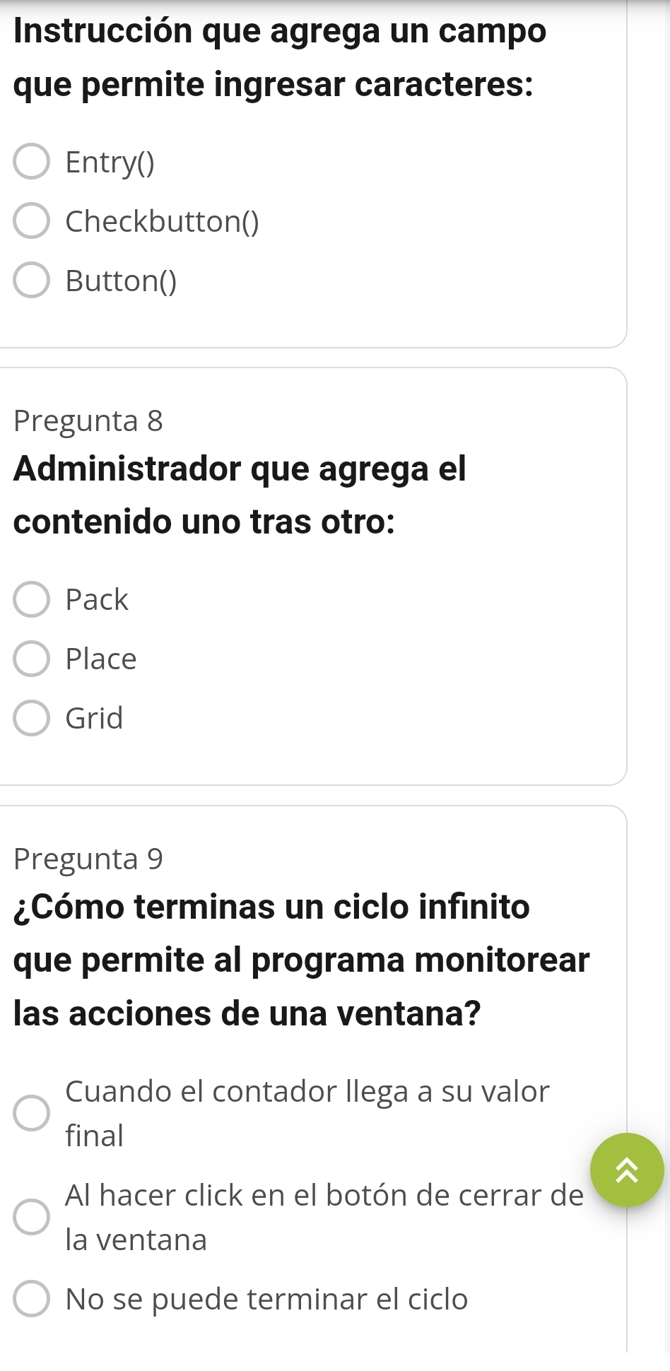 Instrucción que agrega un campo
que permite ingresar caracteres:
Entry()
Checkbutton()
Button()
Pregunta 8
Administrador que agrega el
contenido uno tras otro:
Pack
Place
Grid
Pregunta 9
¿Cómo terminas un ciclo infinito
que permite al programa monitorear
las acciones de una ventana?
Cuando el contador llega a su valor
final
Al hacer click en el botón de cerrar de
la ventana
No se puede terminar el ciclo