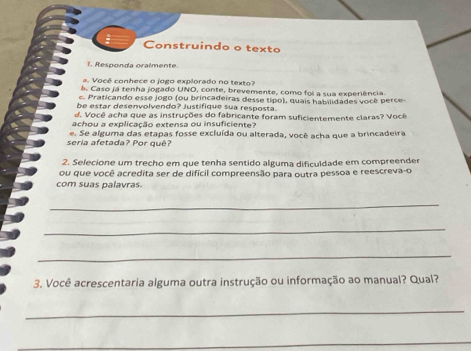 Construindo o texto 
1. Responda oralmente. 
s. Você conhece o jogo explorado no texto? 
á. Caso já tenha jogado UNO, conte, brevemente, como foi a sua experiência. 
e. Praticando esse jogo (ou brincadeiras desse tipo), quais habilidades você perce 
be estar desenvolvendo? Justifique sua resposta. 
d. Você acha que as instruções do fabricante foram suficientemente claras? Você 
achou a explicação extensa ou insuficiente? 
seria afetada? Por quê? e. Se alguma das etapas fosse excluída ou alterada, você acha que a brincadeira 
2. Selecione um trecho em que tenha sentido alguma dificuldade em compreender 
ou que você acredita ser de difícil compreensão para outra pessoa e reescreva-o 
com suas palavras. 
_ 
_ 
_ 
3. Você acrescentaria alguma outra instrução ou informação ao manual? Qual? 
_ 
_