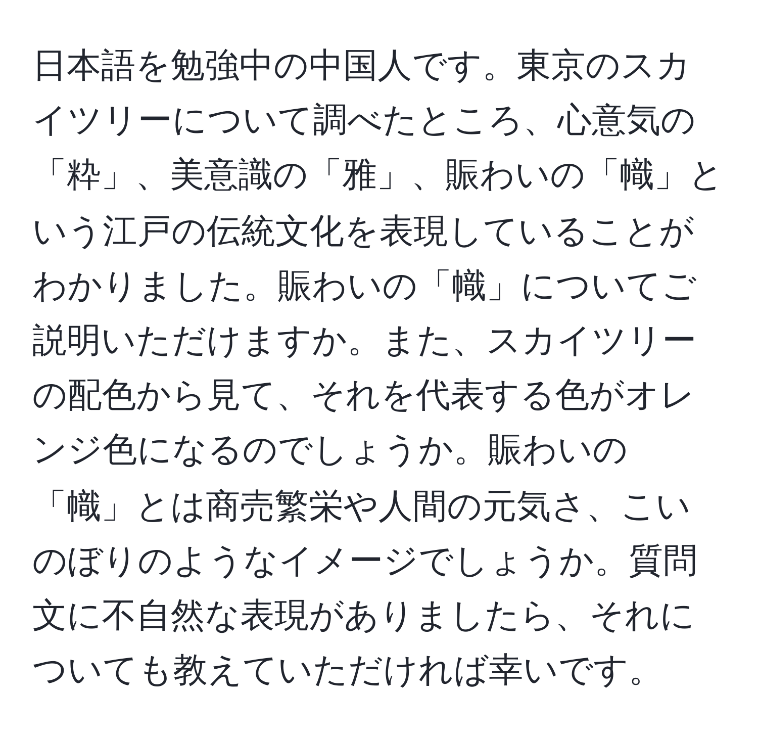 日本語を勉強中の中国人です。東京のスカイツリーについて調べたところ、心意気の「粋」、美意識の「雅」、賑わいの「幟」という江戸の伝統文化を表現していることがわかりました。賑わいの「幟」についてご説明いただけますか。また、スカイツリーの配色から見て、それを代表する色がオレンジ色になるのでしょうか。賑わいの「幟」とは商売繁栄や人間の元気さ、こいのぼりのようなイメージでしょうか。質問文に不自然な表現がありましたら、それについても教えていただければ幸いです。