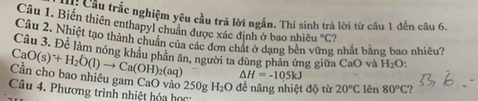 H: Câu trắc nghiệm yêu cầu trả lời ngắn. Thí sinh trả lời từ câu 1 đến câu 6. 
Câu 1. Biến thiên enthapyl chuẩn được xác định ở bao nhiều°C ? 
Câu 2. Nhiệt tạo thành chuân của các đơn chất ở dạng bền ví g nhất bằng bao nhiêu? 
Câu 3. Để làm nóng khẩu phần ăn, người ta dùng phản ứng giữa CaO và H_2O.
CaO(s)^-+H_2O(l)to Ca(OH)_2(aq) △ H=-105kJ
Cần cho bao nhiêu gam CaO vào 250gH_2O đề nâng nhiệt độ từ 20°C lên 80°C ? 
Câu 4. Phương trình nhiệt hóa học