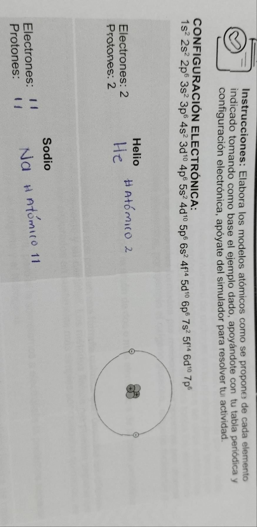 Instrucciones: Elabora los modelos atómicos como se propone de cada elemento 
indicado tomando como base el ejemplo dado, apoyándote con tu tabla periódica y 
configuración electrónica, apóyate del simulador para resolver tul actividad. 
CONFIGURACIÓN ELECTRÓNICA:
1s^22s^22p^63s^23p^64s^23d^(10)4p^65s^24d^(10)5p^66s^24f^(14)5d^(10)6p^67s^25f^(14)6d^(10)7p^6
Helio 
Electrones: 2
Protones: 2 
Sodio 
Electrones: 
Protones: