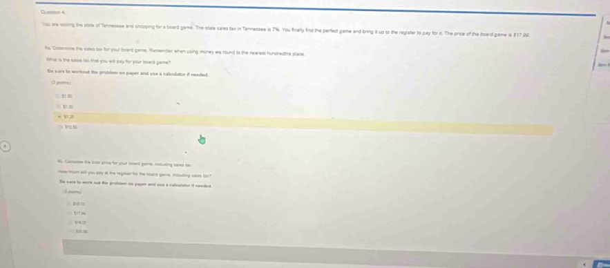 Curtion 4 
lou are voiling the stiate of Tennessee and shcoping for a board game. The state sales tax in Tennessee is 7%. You fnally find the perfect game and bring it up to the register to pay for it. The price of the board game in $17.00
4s, Cistonme the eaes tas fir your boent game. Remember when using money we round to the nearest hundredins place 
What is the saies ta that you will pay for your beard game? 
En sure to workout the prublen on paper and use a calculator if needed. 
; pom: 

+ 120 VQ.5 
Castuture the titas prie for coul brd game, cnluing cases ta 
me much will you pay at the regaer tor the toard geme, nstuting saies laz? 
De were to work st te probdsm on puper and une a calculator if newded 
—— 
1 
t m