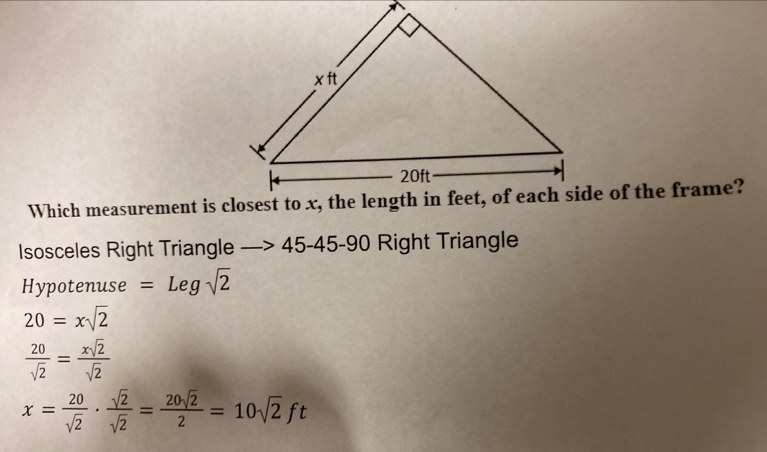 Isosceles Right Triangle —> 45-45-90 Right Triangle 
Hypotenuse =Legsqrt(2)
20=xsqrt(2)
 20/sqrt(2) = xsqrt(2)/sqrt(2) 
x= 20/sqrt(2) ·  sqrt(2)/sqrt(2) = 20sqrt(2)/2 =10sqrt(2)ft