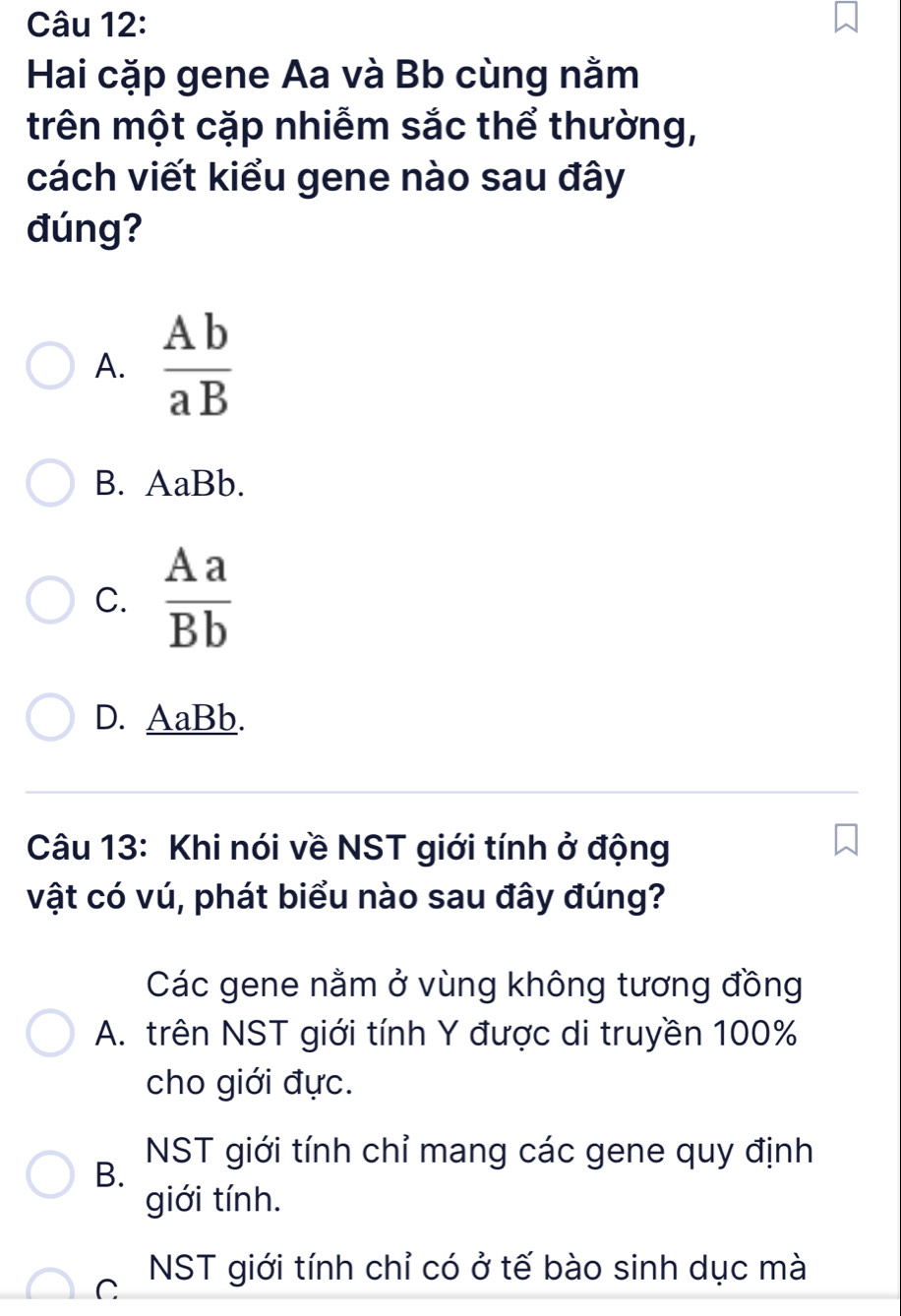 Hai cặp gene Aa và Bb cùng nằm
trên một cặp nhiễm sắc thể thường,
cách viết kiểu gene nào sau đây
đúng?
A.  Ab/aB 
B. AaBb.
C.  Aa/Bb 
D. AaBb.
Câu 13: Khi nói về NST giới tính ở động
vật có vú, phát biểu nào sau đây đúng?
Các gene nằm ở vùng không tương đồng
A. trên NST giới tính Y được di truyền 100%
cho giới đực.
NST giới tính chỉ mang các gene quy định
B.
giới tính.
C NST giới tính chỉ có ở tế bào sinh dục mà