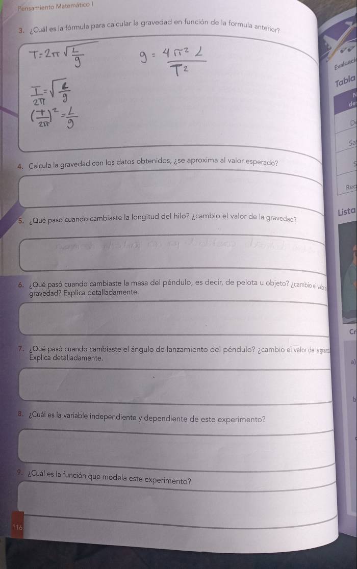 Pensamiento Matemático I 
3. ¿Cuál es la fórmula para calcular la gravedad en función de la formula anterior? 
Evaluaci 
Tabla 
N 
de 
D 
Sa 
4. Calcula la gravedad con los datos obtenidos, ¿se aproxima al valor esperado? 
Req 
Lista 
5. ¿Qué paso cuando cambiaste la longitud del hilo? ¿cambio el valor de la gravedad? 
6. ¿Qué pasó cuando cambiaste la masa del péndulo, es decir, de pelota u objeto? ¿cambio el vabr 
gravedad? Explica detalladamente. 
Cr 
7. ¿Qué pasó cuando cambiaste el ángulo de lanzamiento del péndulo? ¿cambio el valor de la gravez 
Explica detalladamente. 
a) 
8. ¿Cuál es la variable independiente y dependiente de este experimento? 
9 ¿Cuál es la función que modela este experimento? 
116