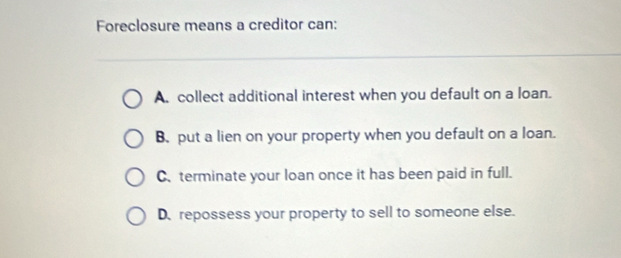 Foreclosure means a creditor can:
A. collect additional interest when you default on a loan.
B.put a lien on your property when you default on a loan.
C. terminate your loan once it has been paid in full.
D. repossess your property to sell to someone else.