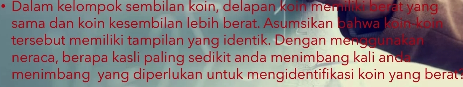 Dalam kelompok sembilan koin, delapan koin memiliki berat yang 
sama dan koin kesembilan lebih berat. Asumsikan bahwa 
tersebut memiliki tampilan yang identik. Dengan men 
neraca, berapa kasli paling sedikit anda menimbang kali and 
menimbang yang diperlukan untuk mengidentifikasi koin yang berat?