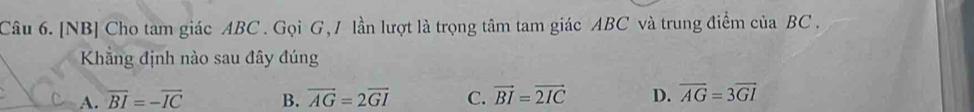 [NB] Cho tam giác ABC. Gọi G, / lần lượt là trọng tâm tam giác ABC và trung điểm của BC.
Khẳng định nào sau đây đúng
A. overline BI=-overline IC B. vector AG=2vector GI C. vector BI=vector 2IC D. overline AG=3overline GI