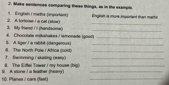 Make sentences comparing these things, as in the example. 
1. English / maths (important) English is more important than maths 
2. A tortoise / a cat (slow) 
_ 
3. My friend / I (handsome)_ 
4. Chocolate milkshakes / lemonade (good)_ 
5. A tiger / a rabbit (dangerous)_ 
6. The North Pole / Africa (cold)_ 
7. Swimming / skating (easy)_ 
8. The Eiffel Tower / my house (big)_ 
9. A stone / a feather (heavy)_ 
10. Planes / cars (fast) 
_