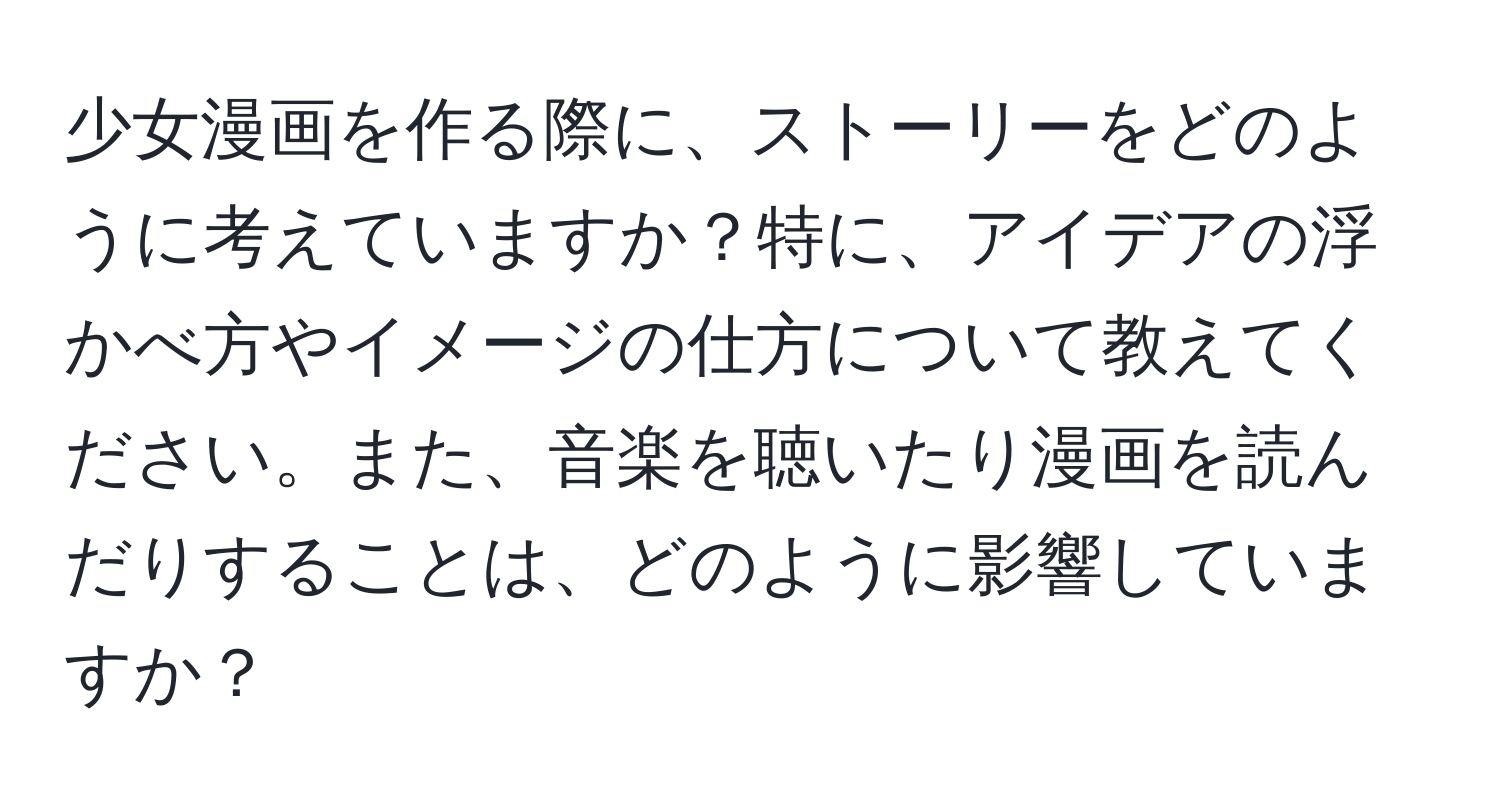 少女漫画を作る際に、ストーリーをどのように考えていますか？特に、アイデアの浮かべ方やイメージの仕方について教えてください。また、音楽を聴いたり漫画を読んだりすることは、どのように影響していますか？