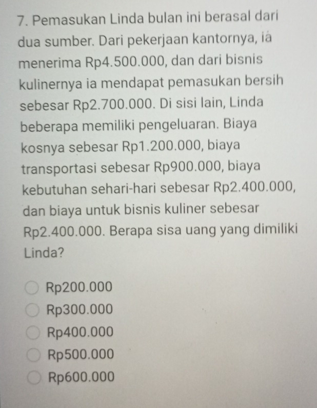 Pemasukan Linda bulan ini berasal dari
dua sumber. Dari pekerjaan kantornya, ia
menerima Rp4.500.000, dan dari bisnis
kulinernya ia mendapat pemasukan bersih
sebesar Rp2.700.000. Di sisi lain, Linda
beberapa memiliki pengeluaran. Biaya
kosnya sebesar Rp1.200.000, biaya
transportasi sebesar Rp900.000, biaya
kebutuhan sehari-hari sebesar Rp2.400.000,
dan biaya untuk bisnis kuliner sebesar
Rp2.400.000. Berapa sisa uang yang dimiliki
Linda?
Rp200.000
Rp300.000
Rp400.000
Rp500.000
Rp600.000