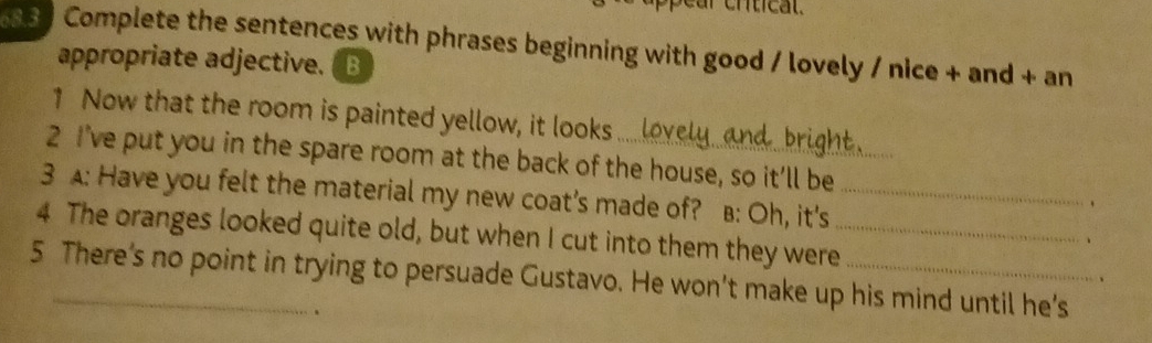 Complete the sentences with phrases beginning with good / lovely / nice + and + an 
appropriate adjective. ( B 
1 Now that the room is painted yellow, it looks bri c 
2 I’ve put you in the spare room at the back of the house, so it’ll be 
3 A: Have you felt the material my new coat’s made of? B: Oh, it's_ 
4 The oranges looked quite old, but when I cut into them they were_ 
、 
5 There’s no point in trying to persuade Gustavo. He won’t make up his mind until he’s 
.