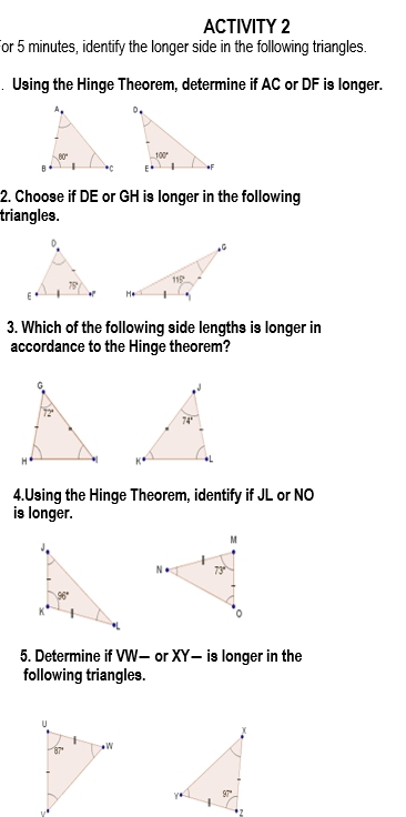 ACTIVITY 2
For 5 minutes, identify the longer side in the following triangles.
. Using the Hinge Theorem, determine if AC or DF is longer.
2. Choose if DE or GH is longer in the following
triangles.
3. Which of the following side lengths is longer in
accordance to the Hinge theorem?
4.Using the Hinge Theorem, identify if JL or NO
is longer.
5. Determine if VW— or XY- is longer in the
following triangles.