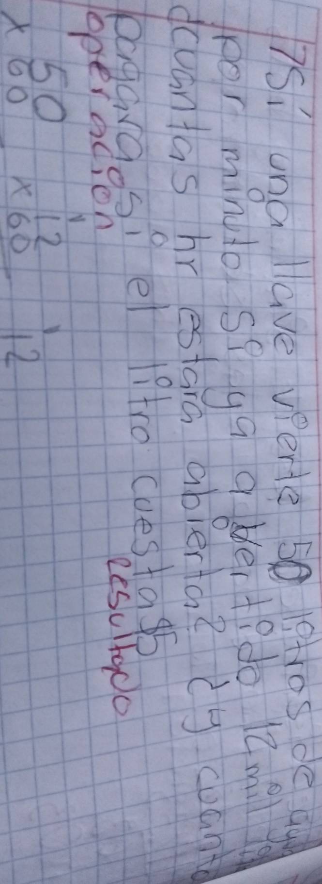 7si una llave verte 50 19tros de ag 
for minuo sq ga abdei tedo 1m 
dcuantas hr estarc ablerta ? dy woant 
bagargos? el 19tro cuestasb 
operacion Resultado
beginarrayr 50 * 60 hline endarray beginarrayr 12 * 60 hline endarray 12
