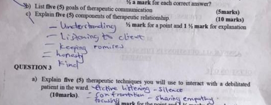 ½ a mark for each correct answer? 
b) List flve (5) goals of therapeutic communication (5marks) 
c) Explain flve (5) components of therapeutic relationship. (10 marks) 
½ mark for a point and 1 ½ mark for explanation 
QUESTION 3 
a) Explain five (5) therapeutic techniques you will use to interact with a debilitated 
patient in the ward. 
(10marks).