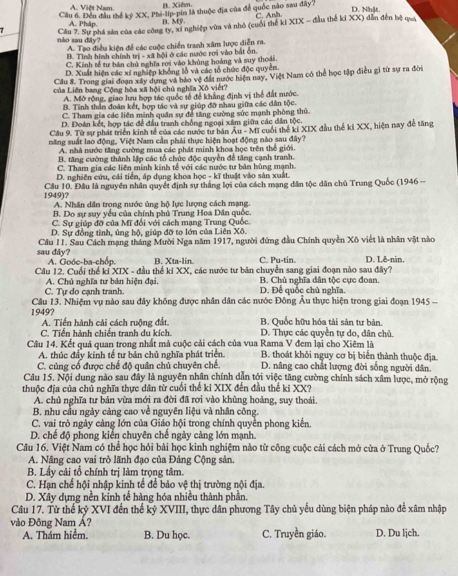 A. Việt Nam. B. Xiêm.
Cầu 6. Đến đầu thế kỷ XX, Phi-líp-pin là thuộc địa của để quốc nào sau đây?
D. Nhật.
C. Anh.
A. Pháp. B. MS
7  Câu 7. Sự phá sản của các công ty, xí nghiệp vừa và nhỏ (cuối thể ki XIX - đầu thể kiXX) dẫn đến hệ quá
nào sau đây?
A. Tạo điều kiện để các cuộc chiến tranh xâm lược diễn ra.
B. Tỉnh hình chính trị - xã hội ở các nước rơi vào bất ổn.
C. Kinh tế tư bản chủ nghĩa rơi vào khủng hoàng và suy thoái.
D. Xuất hiện các xí nghiệp khổng lồ và các tổ chức độc quyền.
Câu 8. Trong giai đoạn xây dựng và bảo vệ đất nước hiện nay, Việt Nam có thể học tập điều gì từ sự ra đời
của Liên bang Cộng hòa xã hội chủ nghĩa Xô viết?
A. Mở rộng, giao lưu hợp tác quốc tế để khẳng định vị thế đất nước.
B. Tinh thần đoàn kết, hợp tác và sự giúp đỡ nhau giữa các dân tộc.
C. Tham gia các liên minh quân sự để tăng cường sức mạnh phòng thủ.
D. Đoàn kết, hợp tác để đầu tranh chống ngoại xâm giữa các dân tộc.
Câu 9. Từ sự phát triển kinh tể của các nước tư bản Au- Mĩ cuối thế kỉ XIX đầu thế kỉ XX, hiện nay đề tăng
năng suất lao động, Việt Nam cần phải thực hiện hoạt động nào sau đây?
A. nhà nước tăng cường mua các phát minh khoa học trên thể giới.
B. tăng cường thành lập các tổ chức độc quyền để tăng cạnh tranh.
C. Tham gia các liên minh kinh tế với các nước tư bản hùng mạnh.
D. nghiên cứu, cải tiến, áp dụng khoa học - kĩ thuật vào sản xuất.
Câu 10. Đâu là nguyên nhân quyết định sự thắng lợi của cách mạng dân tộc dân chủ Trung Quốc (1946 -
1949)?
A. Nhân dân trong nước ủng hộ lực lượng cách mạng.
B. Do sự suy yếu của chính phủ Trung Hoa Dân quốc.
C. Sự giúp đỡ của Mĩ đối với cách mạng Trung Quốc.
D. Sự đồng tình, ủng hộ, giúp đỡ to lớn của Liên Xô.
Cầu 11. Sau Cách mạng tháng Mười Nga năm 1917, người đứng đầu Chính quyền Xô viết là nhân vật nào
sau đây? C. Pu-tin. D. Lê-nin.
A. Goóc-ba-chốp. B. Xta-lin.
Cầu 12. Cuối thế kỉ XIX - đầu thế kỉ XX, các nước tư bản chuyền sang giai đoạn nào sau đây?
A. Chủ nghĩa tư bản hiện đại. B. Chủ nghĩa dân tộc cực đoan.
C. Tự do cạnh tranh. D. Đế quốc chủ nghĩa.
Câu 13. Nhiệm vụ nào sau đây không được nhân dân các nước Đông Âu thực hiện trong giai đoạn 1945 --
1949?
A. Tiến hành cải cách ruộng đất. B. Quốc hữu hóa tài sản tư bản.
C. Tiến hành chiến tranh du kích. D. Thực các quyền tự do, dân chủ.
Câu 14. Kết quả quan trong nhất mà cuộc cải cách của vua Rama V đem lại cho Xiêm là
A. thúc đầy kinh tế tư bản chủ nghĩa phát triển. B. thoát khỏi nguy cơ bị biến thành thuộc địa.
C. củng cố được chế độ quân chủ chuyên chế. D. nâng cao chất lượng đời sống người dân.
Câu 15. Nội dung nào sau đây là nguyên nhân chính dẫn tới việc tăng cường chính sách xâm lược, mở rộng
thuộc địa của chủ nghĩa thực dân từ cuối thế kỉ XIX đến đầu thế ki XX?
A. chủ nghĩa tư bản vừa mới ra đời đã rơi vào khủng hoảng, suy thoái.
B. nhu cầu ngày cảng cao về nguyên liệu và nhân công.
C. vai trò ngày càng lớn của Giáo hội trong chính quyền phong kiển.
D. chế độ phong kiến chuyên chế ngày càng lớn mạnh.
Câu 16. Việt Nam có thể học hỏi bải học kinh nghiệm nào từ công cuộc cải cách mở cửa ở Trung Quốc?
A. Nâng cao vai trò lãnh đạo của Đảng Cộng sản.
B. Lấy cải tổ chính trị làm trọng tâm.
C. Hạn chế hội nhập kinh tế để bảo vệ thị trường nội địa.
D. Xây dựng nền kỉnh tế hàng hóa nhiều thành phần.
Câu 17. Từ thể kỷ XVI đến thế kỷ XVIII, thực dân phương Tây chủ yếu dùng biện pháp nào để xâm nhập
vào Đông Nam Á?
A. Thám hiểm. B. Du học. C. Truyền giáo. D. Du lịch.