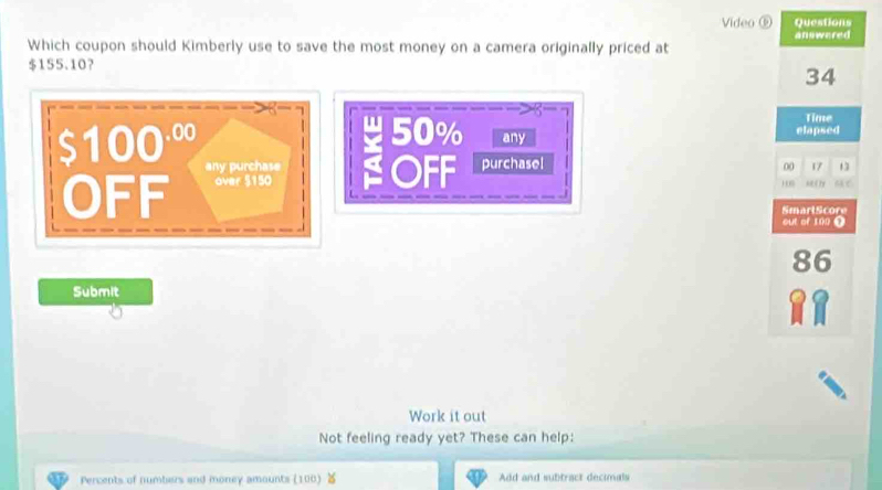 Video ⑥ Questions 
Which coupon should Kimberly use to save the most money on a camera originally priced at answered
$155.10 ？
34
Time
50% elapsed
$100·º any 
any purchase 00 17 13
OFF over 5150 SOFF purchasel 
1 6 hei ty 
SmartScore 
out of 1?0 ①
86
Submit 
C 
Work it out 
Not feeling ready yet? These can help: 
Percents of numbers and money amounts (100) Add and subtract decimals