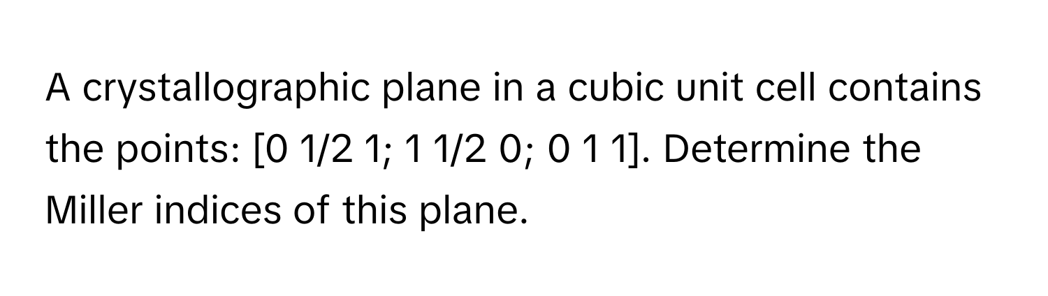 A crystallographic plane in a cubic unit cell contains the points: [0 1/2 1; 1 1/2 0; 0 1 1]. Determine the Miller indices of this plane.