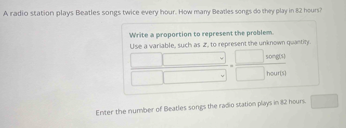 A radio station plays Beatles songs twice every hour. How many Beatles songs do they play in 82 hours? 
Write a proportion to represent the problem. 
Use a variable, such as Z, to represent the unknown quantity.
 □ □ /□ □  = □ song(s)/□ hour(s) 
Enter the number of Beatles songs the radio station plays in 82 hours. □