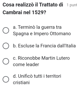 Cosa realizzò il Trattato di 1 punt
Cambrai nel 1529?
a. Terminò la guerra tra
Spagna e Impero Ottomano
b. Escluse la Francia dall'Italia
c. Riconobbe Martin Lutero
come leader
d. Unificò tutti i territori
cristiani