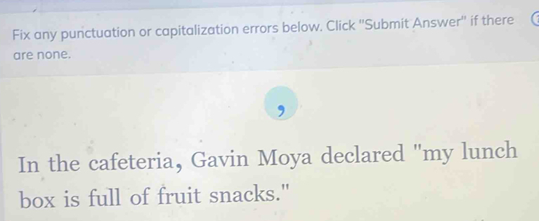 Fix any punctuation or capitalization errors below. Click ''Submit Answer'' if there 
are none. 
In the cafeteria, Gavin Moya declared "my lunch 
box is full of fruit snacks."