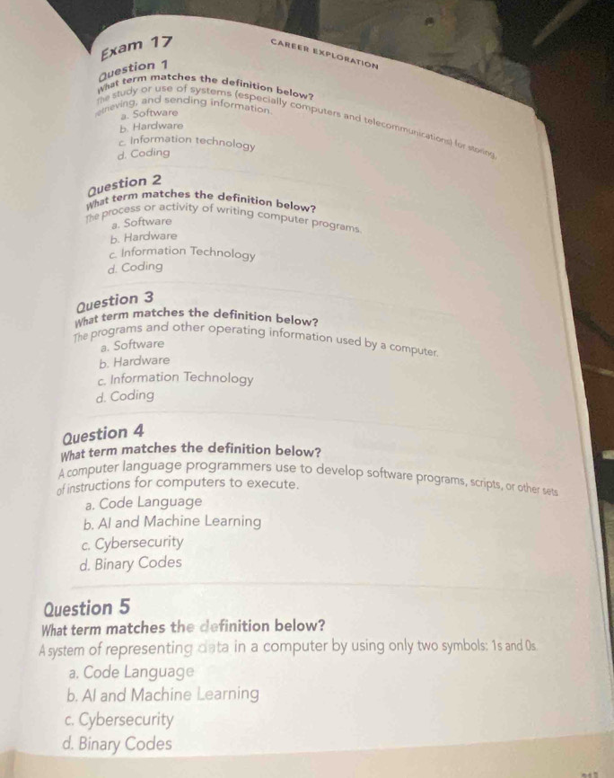 Exam 17
Caréer Exploration
Question 1
What term matches the definition below?
etneving, and sending information
a. Software
te study or use of systems (especially computers and telecommunications) for storing
b. Hardware
c. Information technology
d. Coding
Question 2
What term matches the definition below?
The process or activity of writing computer programs
a. Software
b. Hardware
c. Information Technology
d. Coding
Question 3
What term matches the definition below?
The programs and other operating information used by a computer
a. Software
b. Hardware
c. Information Technology
d. Coding
Question 4
What term matches the definition below?
A computer language programmers use to develop software programs, scripts, or other sets
of instructions for computers to execute.
a. Code Language
b. AI and Machine Learning
c. Cybersecurity
d. Binary Codes
Question 5
What term matches the definition below?
A system of representing data in a computer by using only two symbols: 1s and Os
a. Code Language
b. AI and Machine Learning
c. Cybersecurity
d. Binary Codes