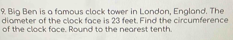 Big Ben is a famous clock tower in London, England. The 
diameter of the clock face is 23 feet. Find the circumference 
of the clock face. Round to the nearest tenth.