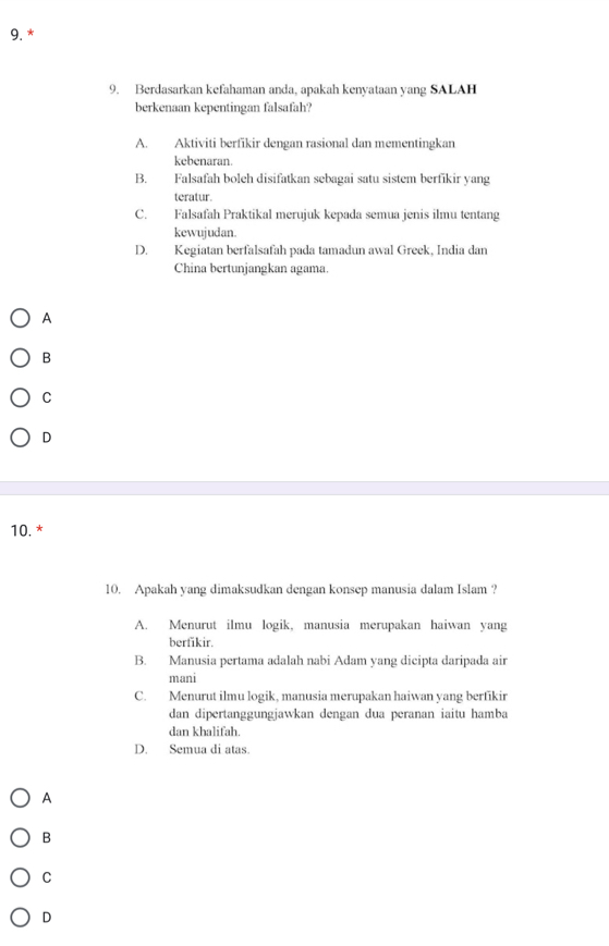 Berdasarkan kefahaman anda, apakah kenyataan yang SALAH
berkenaan kepentingan falsafah?
A. Aktiviti berfikir dengan rasional dan mementingkan
kebenaran.
B. Falsafah boleh disifatkan sebagai satu sistem berfikir yang
teratur.
C. Falsafah Praktikal merujuk kepada semua jenis ilmu tentang
kewujudan.
D. Kegiatan berfalsafah pada tamadun awal Greek, India dan
China bertunjangkan agama.
A
B
C
D
10. *
10. Apakah yang dimaksudkan dengan konsep manusia dalam Islam ?
A. Menurut ilmu logik, manusia merupakan haiwan yang
berfikir.
B. Manusia pertama adalah nabi Adam yang dicipta daripada air
mani
C. Menurut ilmu logik, manusia merupakan haiwan yang berfikir
dan dipertanggungjawkan dengan dua peranan iaitu hamba
dan khalifah.
D. Semua di atas.
A
B
C
D