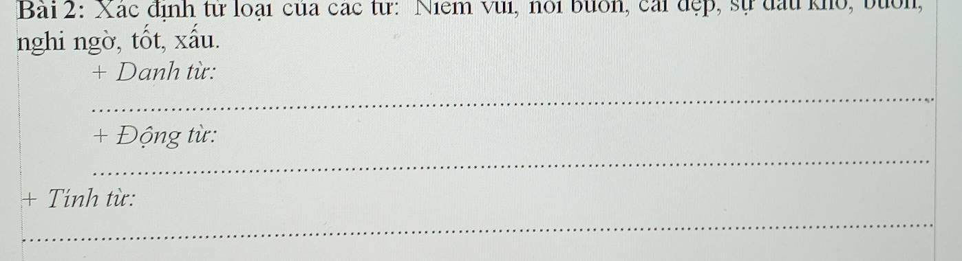 Xác định từ loại của các từ: Niểm vui, nói buốn, cái đẹp, sự đấu kho, buổn, 
nghi ngờ, tốt, xấu. 
+ Danh từ: 
_ 
_ 
+ Động từ: 
+ Tính từ: 
_