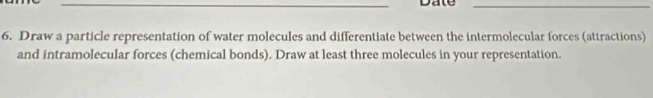 Date_ 
6. Draw a particle representation of water molecules and differentiate between the intermolecular forces (attractions) 
and intramolecular forces (chemical bonds). Draw at least three molecules in your representation.