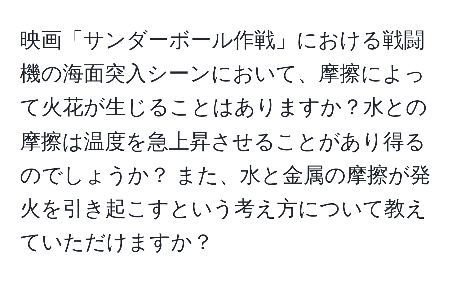 映画「サンダーボール作戦」における戦闘機の海面突入シーンにおいて、摩擦によって火花が生じることはありますか？水との摩擦は温度を急上昇させることがあり得るのでしょうか？ また、水と金属の摩擦が発火を引き起こすという考え方について教えていただけますか？
