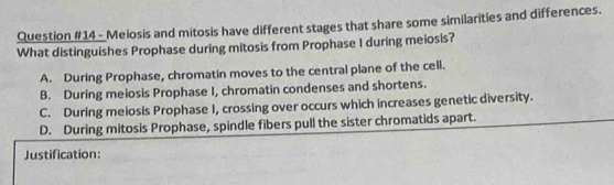 Meiosis and mitosis have different stages that share some similarities and differences.
What distinguishes Prophase during mitosis from Prophase I during meiosis?
A. During Prophase, chromatin moves to the central plane of the cell.
B. During meiosis Prophase I, chromatin condenses and shortens.
C. During meiosis Prophase I, crossing over occurs which increases genetic diversity.
D. During mitosis Prophase, spindle fibers pull the sister chromatids apart.
Justification: