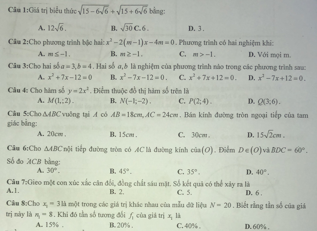 Giá trị biểu thức sqrt(15-6sqrt 6)+sqrt(15+6sqrt 6) bằng:
A. 12sqrt(6). B. sqrt(30)C. 6 . D. 3 .
Câu 2:Cho phương trình bậc hai: x^2-2(m-1)x-4m=0. Phương trình có hai nghiệm khi:
A. m≤ -1. B. m≥ -1. C. m>-1. D. Với mọi m.
Câu 3:Cho hai số 6 a=3,b=4. Hai số a,b là nghiệm của phương trình nào trong các phương trình sau:
A. x^2+7x-12=0 B. x^2-7x-12=0. C. x^2+7x+12=0. D. x^2-7x+12=0.
Câu 4: Cho hàm số y=2x^2. Điểm thuộc đồ thị hàm số trên là
A. M(1,;2). B. N(-1;-2). C. P(2;4). D. Q(3;6).
Câu 5:Cho △ ABC vuông tại A có AB=18cm,AC=24cm. Bán kính đường tròn ngoại tiếp của tam
giác bằng:
A. 20cm . B. 15cm . C. 30cm . D. 15sqrt(2)cm.
Câu 6:Cho △ ABC nội tiếp đường tròn có AC là đường kính của(O). Điểm D∈ (O) và BDC=60°.
ố đo ACB bằng:
A. 30°. B. 45°. C. 35°. D. 40°.
Câu 7:Gieo một con xúc xắc cân đối, đồng chất sáu mặt. Số kết quả có thể xảy ra là
A.1. B. 2. C. 5. D. 6 .
Câu 8:Cho x_1=3la một trong các giá trị khác nhau của mẫu dữ liệu N=20. Biết rằng tần số của giá
trị này là n_1=8. Khi đó tần số tương đối f_1 của giá trị x_1 là
A. 15% . B. 20% . C. 40% . D. 60% .