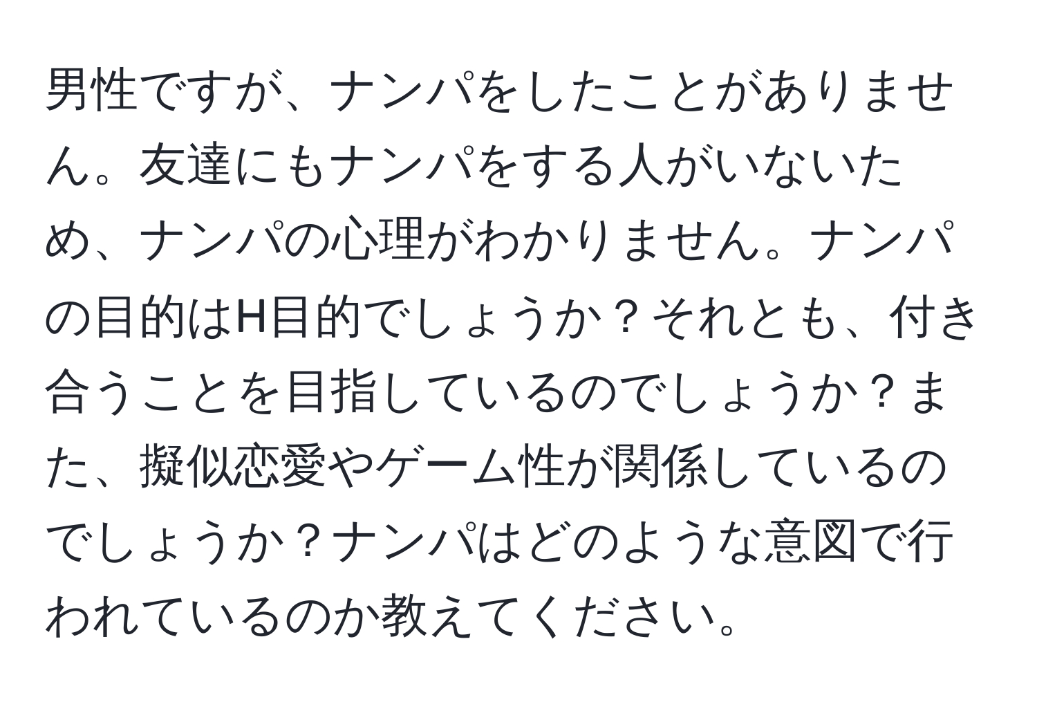 男性ですが、ナンパをしたことがありません。友達にもナンパをする人がいないため、ナンパの心理がわかりません。ナンパの目的はH目的でしょうか？それとも、付き合うことを目指しているのでしょうか？また、擬似恋愛やゲーム性が関係しているのでしょうか？ナンパはどのような意図で行われているのか教えてください。