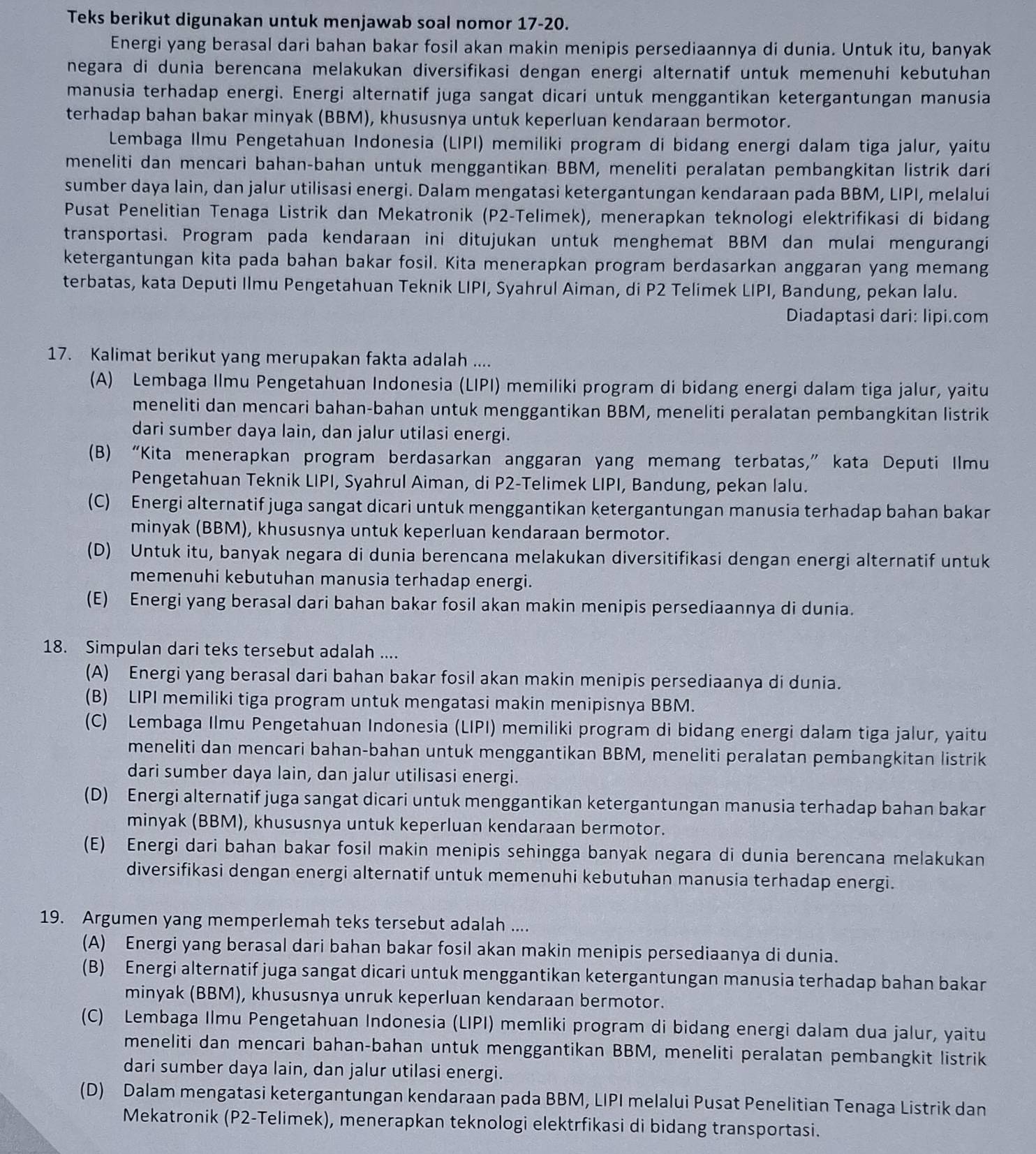 Teks berikut digunakan untuk menjawab soal nomor 17-20.
Energi yang berasal dari bahan bakar fosil akan makin menipis persediaannya di dunia. Untuk itu, banyak
negara di dunia berencana melakukan diversifikasi dengan energi alternatif untuk memenuhi kebutuhan
manusia terhadap energi. Energi alternatif juga sangat dicari untuk menggantikan ketergantungan manusia
terhadap bahan bakar minyak (BBM), khususnya untuk keperluan kendaraan bermotor.
Lembaga Ilmu Pengetahuan Indonesia (LIPI) memiliki program di bidang energi dalam tiga jalur, yaitu
meneliti dan mencari bahan-bahan untuk menggantikan BBM, meneliti peralatan pembangkitan listrik dari
sumber daya lain, dan jalur utilisasi energi. Dalam mengatasi ketergantungan kendaraan pada BBM, LIPI, melalui
Pusat Penelitian Tenaga Listrik dan Mekatronik (P2-Telimek), menerapkan teknologi elektrifikasi di bidang
transportasi. Program pada kendaraan ini ditujukan untuk menghemat BBM dan mulai mengurangi
ketergantungan kita pada bahan bakar fosil. Kita menerapkan program berdasarkan anggaran yang memang
terbatas, kata Deputi Ilmu Pengetahuan Teknik LIPI, Syahrul Aiman, di P2 Telimek LIPI, Bandung, pekan lalu.
Diadaptasi dari: lipi.com
17. Kalimat berikut yang merupakan fakta adalah ....
(A) Lembaga Ilmu Pengetahuan Indonesia (LIPI) memiliki program di bidang energi dalam tiga jalur, yaitu
meneliti dan mencari bahan-bahan untuk menggantikan BBM, meneliti peralatan pembangkitan listrik
dari sumber daya lain, dan jalur utilasi energi.
(B) “Kita menerapkan program berdasarkan anggaran yang memang terbatas,” kata Deputi Ilmu
Pengetahuan Teknik LIPI, Syahrul Aiman, di P2-Telimek LIPI, Bandung, pekan lalu.
(C) Energi alternatif juga sangat dicari untuk menggantikan ketergantungan manusia terhadap bahan bakar
minyak (BBM), khususnya untuk keperluan kendaraan bermotor.
(D) Untuk itu, banyak negara di dunia berencana melakukan diversitifikasi dengan energi alternatif untuk
memenuhi kebutuhan manusia terhadap energi.
(E) Energi yang berasal dari bahan bakar fosil akan makin menipis persediaannya di dunia.
18. Simpulan dari teks tersebut adalah ....
(A) Energi yang berasal dari bahan bakar fosil akan makin menipis persediaanya di dunia.
(B) LIPI memiliki tiga program untuk mengatasi makin menipisnya BBM.
(C) Lembaga Ilmu Pengetahuan Indonesia (LIPI) memiliki program di bidang energi dalam tiga jalur, yaitu
meneliti dan mencari bahan-bahan untuk menggantikan BBM, meneliti peralatan pembangkitan listrik
dari sumber daya lain, dan jalur utilisasi energi.
(D) Energi alternatif juga sangat dicari untuk menggantikan ketergantungan manusia terhadap bahan bakar
minyak (BBM), khususnya untuk keperluan kendaraan bermotor.
(E) Energi dari bahan bakar fosil makin menipis sehingga banyak negara di dunia berencana melakukan
diversifikasi dengan energi alternatif untuk memenuhi kebutuhan manusia terhadap energi.
19. Argumen yang memperlemah teks tersebut adalah ....
(A) Energi yang berasal dari bahan bakar fosil akan makin menipis persediaanya di dunia.
(B) Energi alternatif juga sangat dicari untuk menggantikan ketergantungan manusia terhadap bahan bakar
minyak (BBM), khususnya unruk keperluan kendaraan bermotor.
(C) Lembaga Ilmu Pengetahuan Indonesia (LIPI) memliki program di bidang energi dalam dua jalur, yaitu
meneliti dan mencari bahan-bahan untuk menggantikan BBM, meneliti peralatan pembangkit listrik
dari sumber daya lain, dan jalur utilasi energi.
(D) Dalam mengatasi ketergantungan kendaraan pada BBM, LIPI melalui Pusat Penelitian Tenaga Listrik dan
Mekatronik (P2-Telimek), menerapkan teknologi elektrfikasi di bidang transportasi.