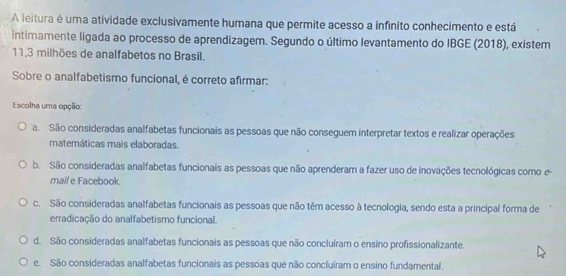 A leitura é uma atividade exclusivamente humana que permite acesso a infinito conhecimento e está
intimamente ligada ao processo de aprendizagem. Segundo o último levantamento do IBGE (2018), existem
11, 3 milhões de analfabetos no Brasil.
Sobre o analfabetismo funcional, é correto afirmar:
Escolha uma opção:
a. São consideradas analfabetas funcionais as pessoas que não conseguem interpretar textos e realizar operações
matemáticas mais elaboradas.
b. São consideradas analfabetas funcionais as pessoas que não aprenderam a fazer uso de inovações tecnológicas como e
mail e Facebook.
c. São consideradas analfabetas funcionais as pessoas que não têm acesso à tecnologia, sendo esta a principal forma de
erradicação do analfabetismo funcional.
d. São consideradas analfabetas funcionais as pessoas que não concluíram o ensino profissionalizante.
e. São consideradas analfabetas funcionais as pessoas que não concluíram o ensino fundamental.