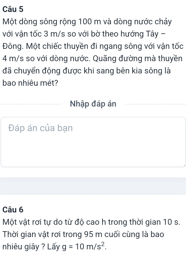 Một dòng sông rộng 100 m và dòng nước chảy 
với vận tốc 3 m/s so với bờ theo hướng Tây - 
Đông. Một chiếc thuyền đi ngang sông với vận tốc
4 m/s so với dòng nước. Quãng đường mà thuyền 
đã chuyển động được khi sang bên kia sông là 
bao nhiêu mét? 
Nhập đáp án 
Đáp án của bạn 
Câu 6 
Một vật rơi tự do từ độ cao h trong thời gian 10 s. 
Thời gian vật rơi trong 95 m cuối cùng là bao 
nhiêu giây ? Lấy g=10m/s^2.