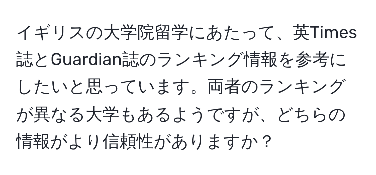 イギリスの大学院留学にあたって、英Times誌とGuardian誌のランキング情報を参考にしたいと思っています。両者のランキングが異なる大学もあるようですが、どちらの情報がより信頼性がありますか？